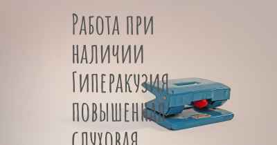 Работа при наличии Гиперакузия, повышенная слуховая чувствительность