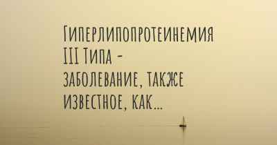 Гиперлипопротеинемия III Типа - заболевание, также известное, как…