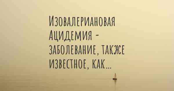 Изовалериановая Ацидемия - заболевание, также известное, как…