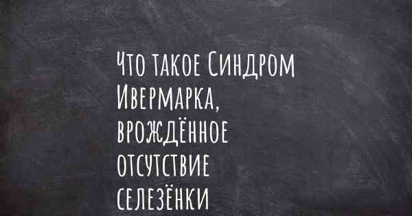 Что такое Синдром Ивермарка, врождённое отсутствие селезёнки