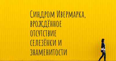 Синдром Ивермарка, врождённое отсутствие селезёнки и знаменитости