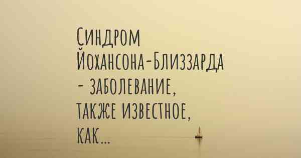 Синдром Йохансона-Близзарда - заболевание, также известное, как…