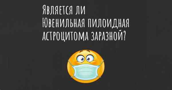 Является ли Ювенильная пилоидная астроцитома заразной?