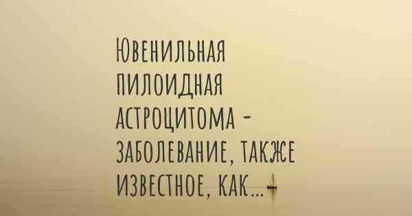 Ювенильная пилоидная астроцитома - заболевание, также известное, как…