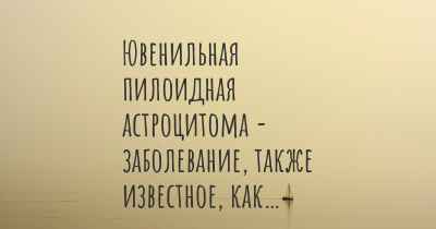 Ювенильная пилоидная астроцитома - заболевание, также известное, как…