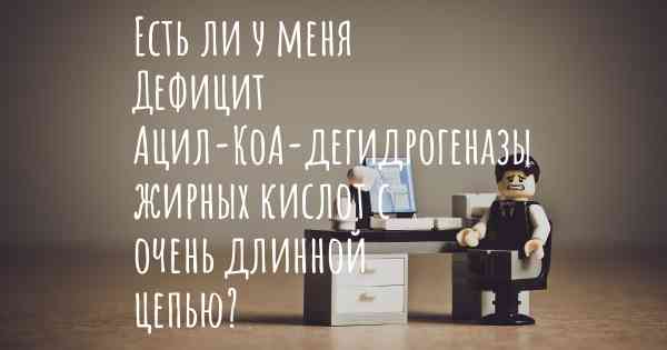 Есть ли у меня Дефицит Ацил-КоА-дегидрогеназы жирных кислот с очень длинной цепью?