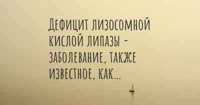 Дефицит лизосомной кислой липазы - заболевание, также известное, как…