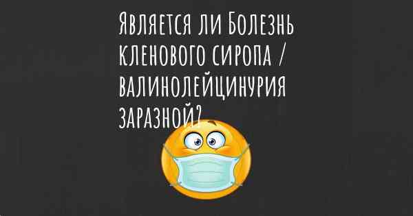 Является ли Болезнь кленового сиропа / валинолейцинурия заразной?