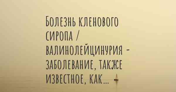 Болезнь кленового сиропа / валинолейцинурия - заболевание, также известное, как…