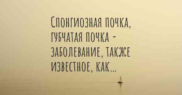 Спонгиозная почка, губчатая почка - заболевание, также известное, как…