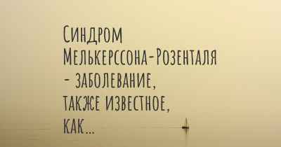 Синдром Мелькерссона-Розенталя - заболевание, также известное, как…