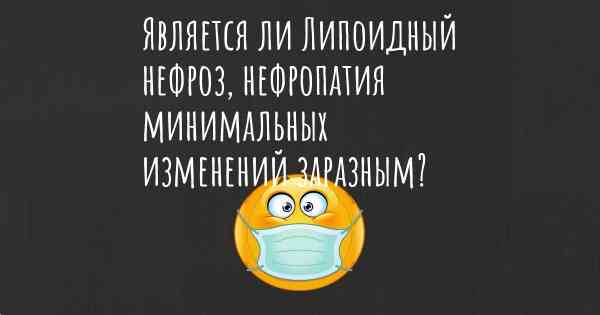 Является ли Липоидный нефроз, нефропатия минимальных изменений заразным?