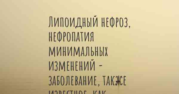Липоидный нефроз, нефропатия минимальных изменений - заболевание, также известное, как…
