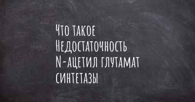 Что такое Недостаточность N-ацетил глутамат синтетазы