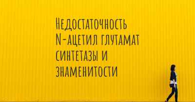 Недостаточность N-ацетил глутамат синтетазы и знаменитости