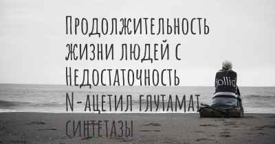 Продолжительность жизни людей с Недостаточность N-ацетил глутамат синтетазы