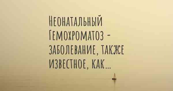Неонатальный Гемохроматоз - заболевание, также известное, как…