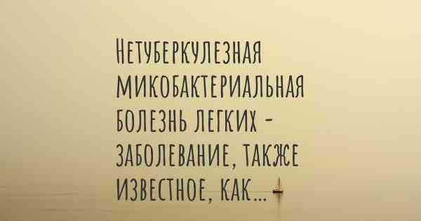 Нетуберкулезная микобактериальная болезнь легких - заболевание, также известное, как…