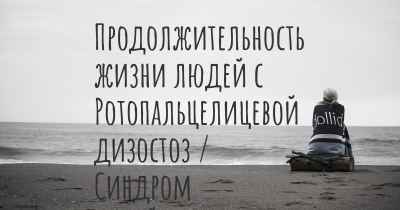 Продолжительность жизни людей с Ротопальцелицевой дизостоз / Синдром Папийон-Леаж - Псома