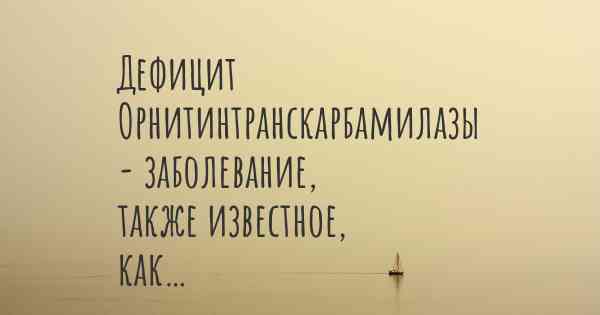 Дефицит Орнитинтранскарбамилазы - заболевание, также известное, как…