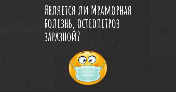 Является ли Мраморная болезнь, остеопетроз заразной?