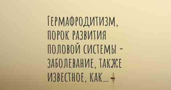 Гермафродитизм, порок развития половой системы - заболевание, также известное, как…