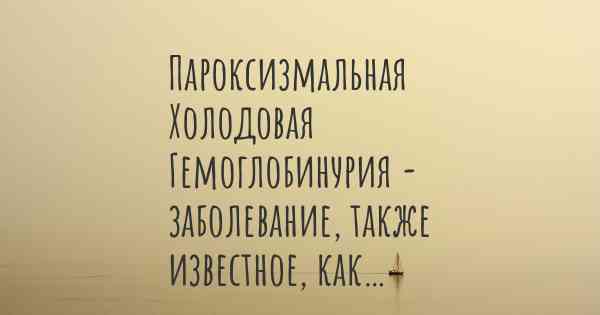 Пароксизмальная Холодовая Гемоглобинурия - заболевание, также известное, как…