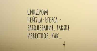 Синдром Пейтца-Егерса - заболевание, также известное, как…