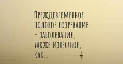 Преждевременное половое созревание - заболевание, также известное, как…