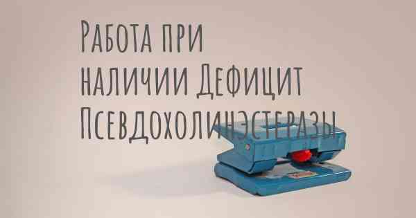 Работа при наличии Дефицит Псевдохолинэстеразы