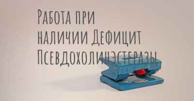 Работа при наличии Дефицит Псевдохолинэстеразы