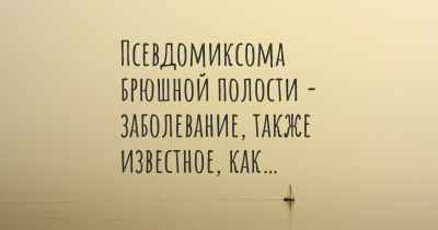 Псевдомиксома брюшной полости - заболевание, также известное, как…