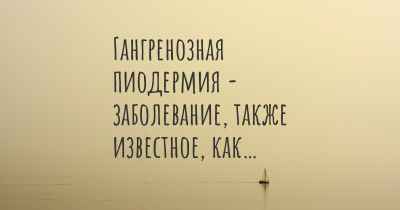 Гангренозная пиодермия - заболевание, также известное, как…