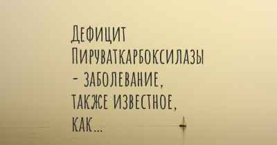 Дефицит Пируваткарбоксилазы - заболевание, также известное, как…