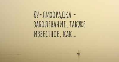 Ку-лихорадка - заболевание, также известное, как…