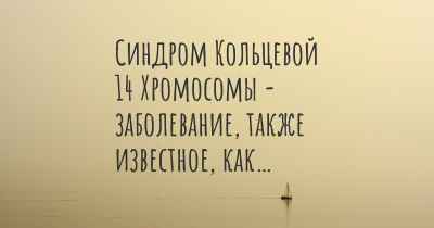 Синдром Кольцевой 14 Хромосомы - заболевание, также известное, как…