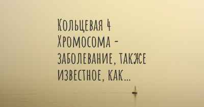 Кольцевая 4 Хромосома - заболевание, также известное, как…