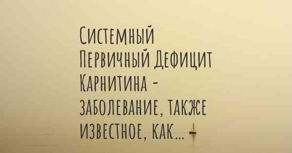 Системный Первичный Дефицит Карнитина - заболевание, также известное, как…