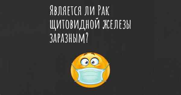 Является ли Рак щитовидной железы заразным?