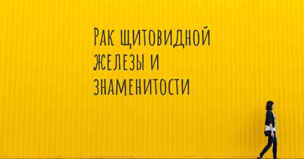 Рак щитовидной железы и знаменитости