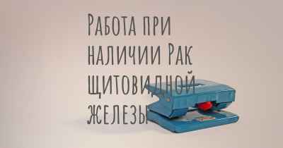 Работа при наличии Рак щитовидной железы