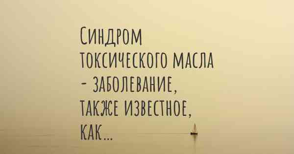 Синдром токсического масла - заболевание, также известное, как…