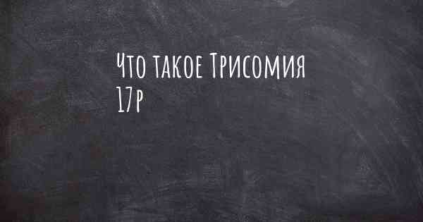 Что такое Трисомия 17р