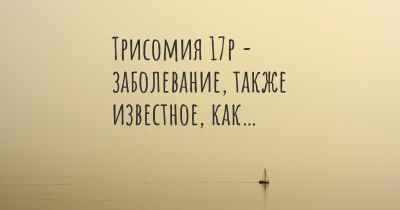 Трисомия 17р - заболевание, также известное, как…