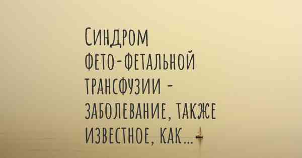 Синдром фето-фетальной трансфузии - заболевание, также известное, как…