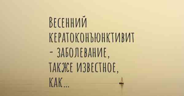 Весенний кератоконъюнктивит - заболевание, также известное, как…