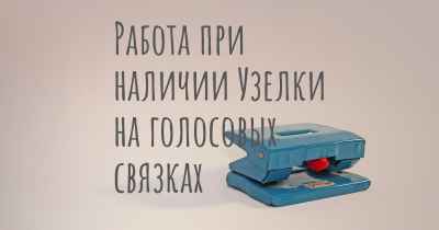 Работа при наличии Узелки на голосовых связках