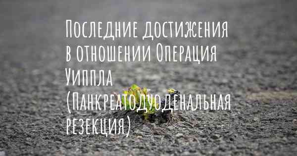 Последние достижения в отношении Операция Уиппла (Панкреатодуоденальная резекция)