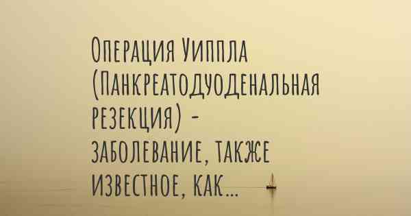 Операция Уиппла (Панкреатодуоденальная резекция) - заболевание, также известное, как…