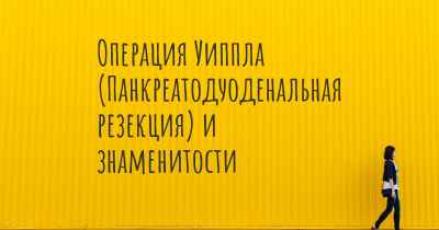 Операция Уиппла (Панкреатодуоденальная резекция) и знаменитости